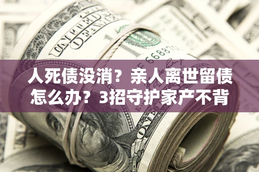 武汉人死债没消？亲人离世留债怎么办？3招守护家产不背锅
