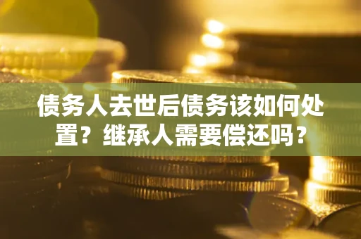 武汉债务人去世后债务该如何处置？继承人需要偿还吗？
