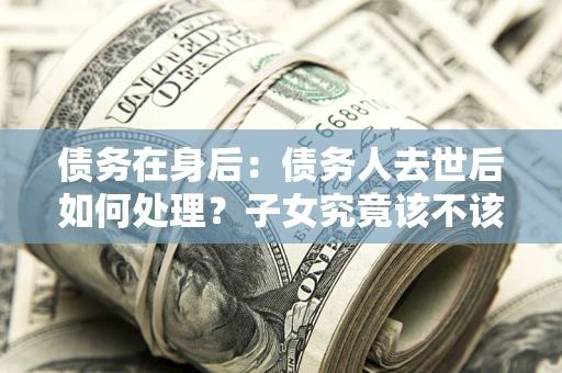 武汉债务在身后：债务人去世后如何处理？子女究竟该不该还钱？