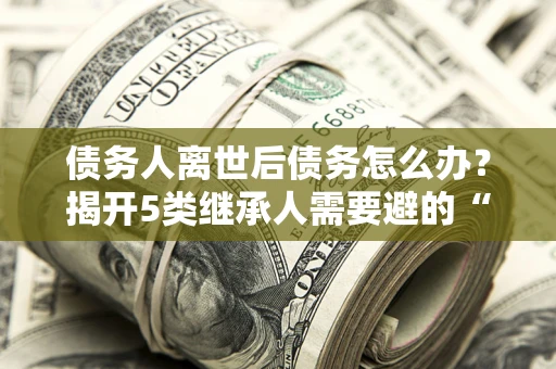 武汉债务人离世后债务怎么办？揭开5类继承人需要避的“坑”