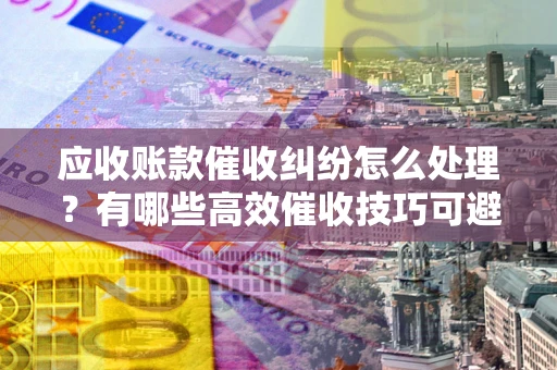 武汉应收账款催收纠纷怎么处理？有哪些高效催收技巧可避免坏账？